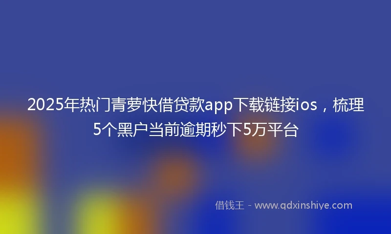 2025年热门青萝快借贷款app下载链接ios，梳理5个黑户当前逾期秒下5万平台