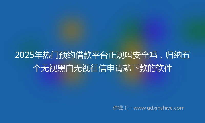 2025年热门预约借款平台正规吗安全吗，归纳五个无视黑白无视征信申请就下款的软件
