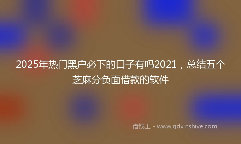 2025年热门黑户必下的口子有吗2021，总结五个芝麻分负面借款的软件