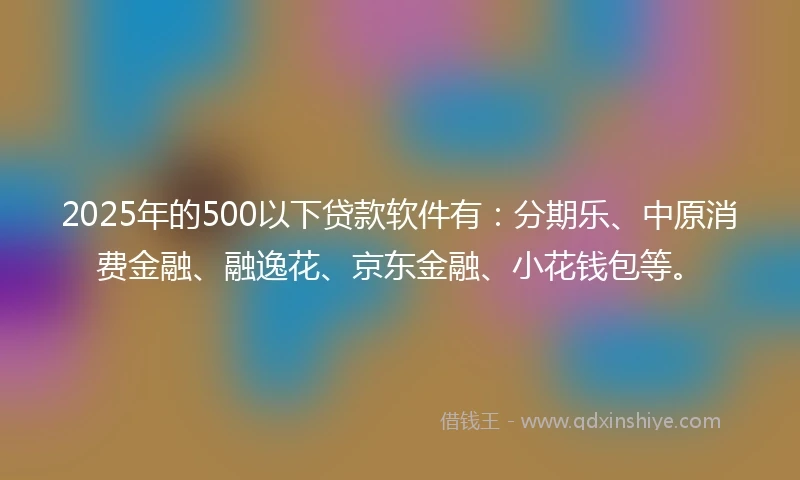 2025年的500以下贷款软件有：分期乐、中原消费金融、融逸花、京东金融、小花钱包等。