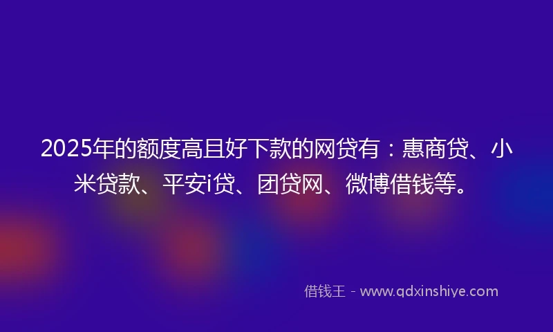 2025年的额度高且好下款的网贷有：惠商贷、小米贷款、平安i贷、团贷网、微博借钱等。