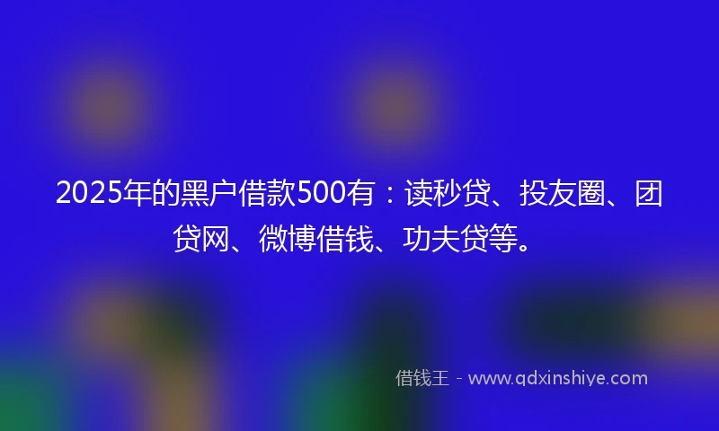 2025年的黑户借款500有：读秒贷、投友圈、团贷网、微博借钱、功夫贷等。
