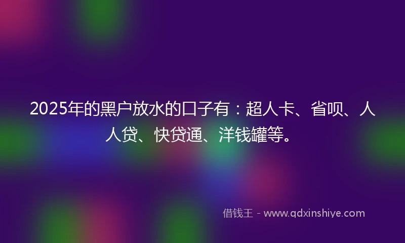2025年的黑户放水的口子有：超人卡、省呗、人人贷、快贷通、洋钱罐等。
