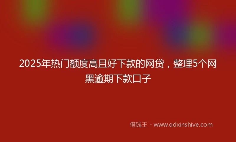 2025年热门额度高且好下款的网贷，整理5个网黑逾期下款口子