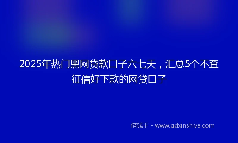 2025年热门黑网贷款口子六七天，汇总5个不查征信好下款的网贷口子