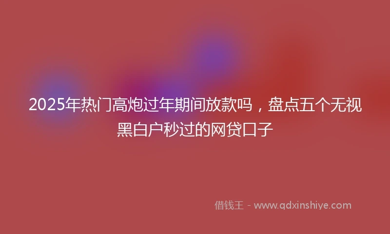 2025年热门高炮过年期间放款吗，盘点五个无视黑白户秒过的网贷口子