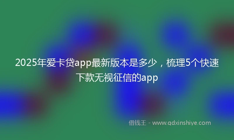 2025年爱卡贷app最新版本是多少，梳理5个快速下款无视征信的app
