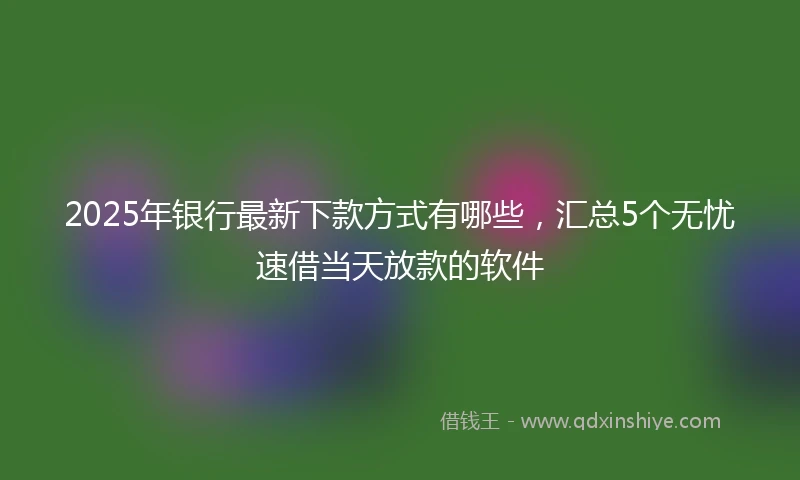 2025年银行最新下款方式有哪些，汇总5个无忧速借当天放款的软件
