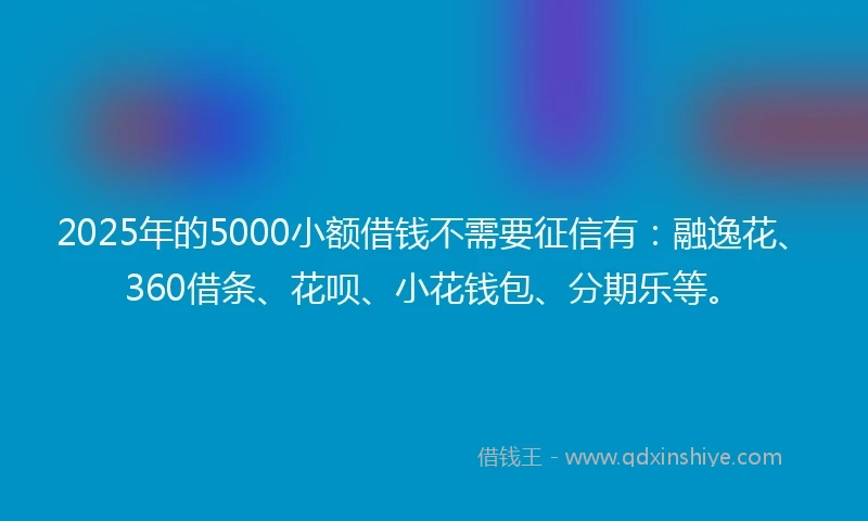 2025年的5000小额借钱不需要征信有：融逸花、360借条、花呗、小花钱包、分期乐等。