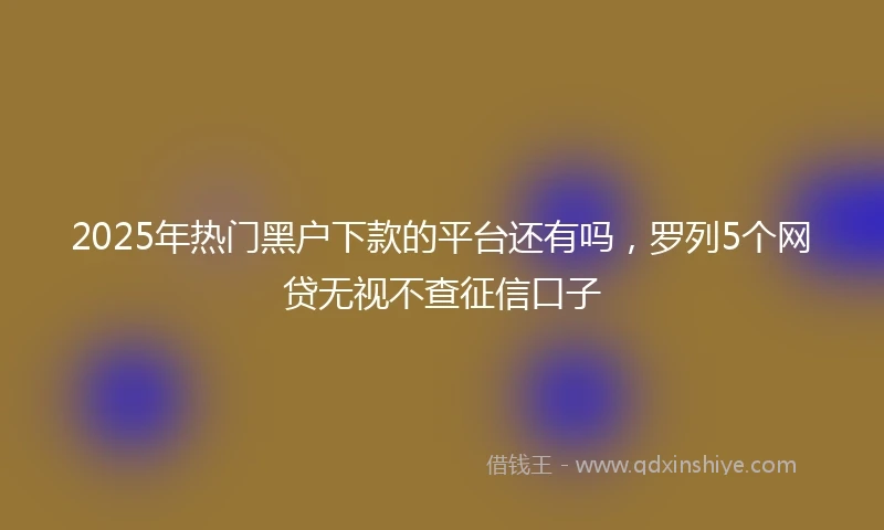 2025年热门黑户下款的平台还有吗，罗列5个网贷无视不查征信口子
