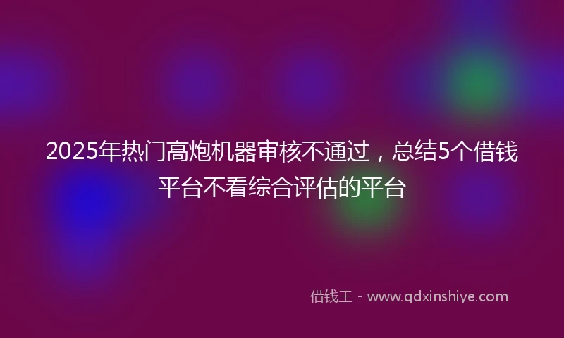 2025年热门高炮机器审核不通过，总结5个借钱平台不看综合评估的平台