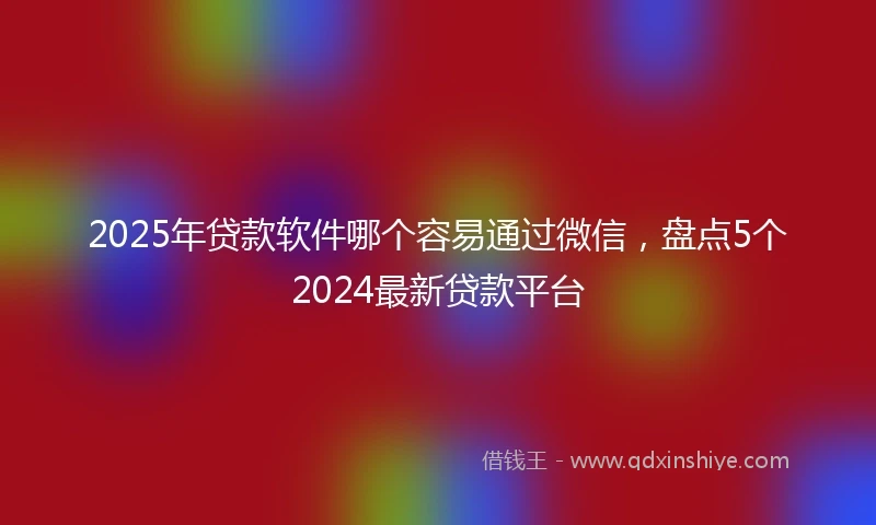 2025年贷款软件哪个容易通过微信，盘点5个2024最新贷款平台