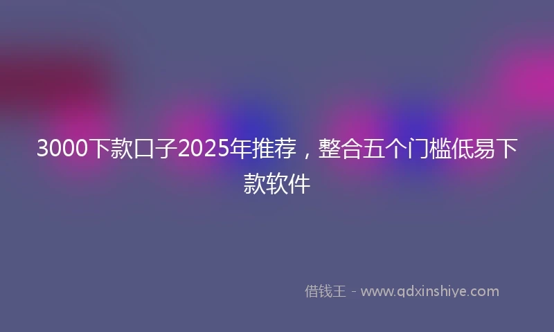 3000下款口子2025年推荐，整合五个门槛低易下款软件