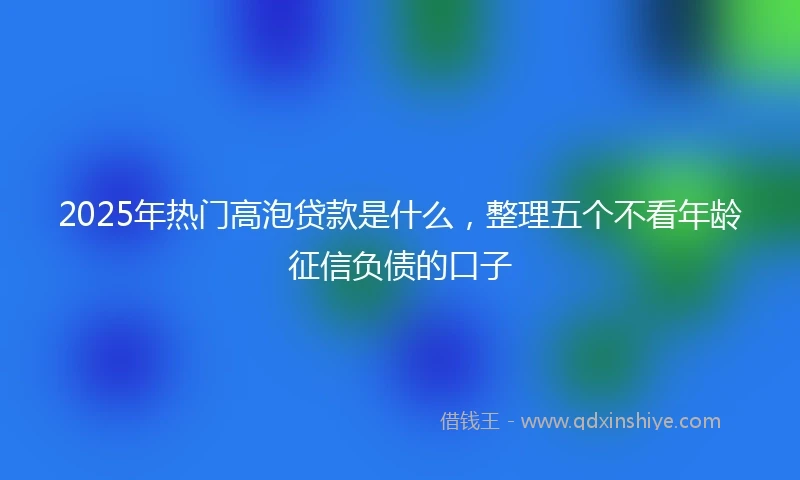 2025年热门高泡贷款是什么,整理五个不看年龄征信负债的口子