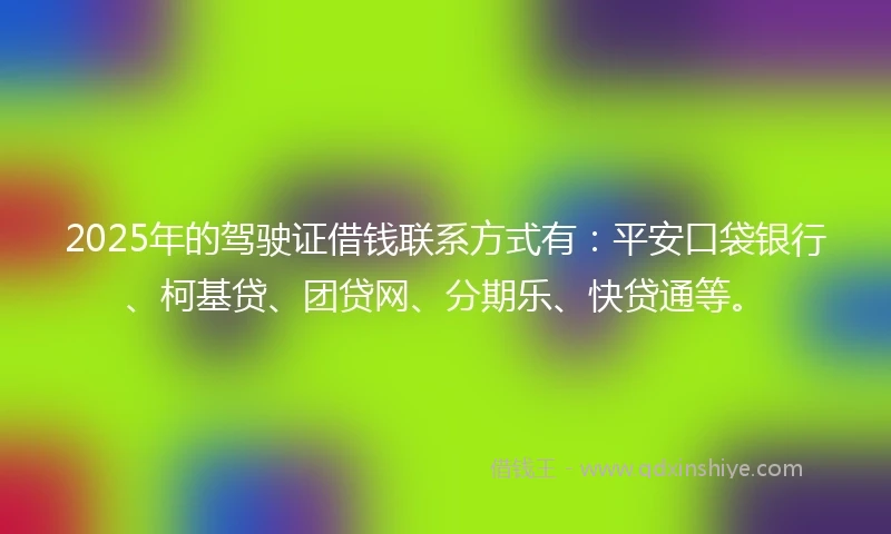 2025年的驾驶证借钱联系方式有：平安口袋银行、柯基贷、团贷网、分期乐、快贷通等。