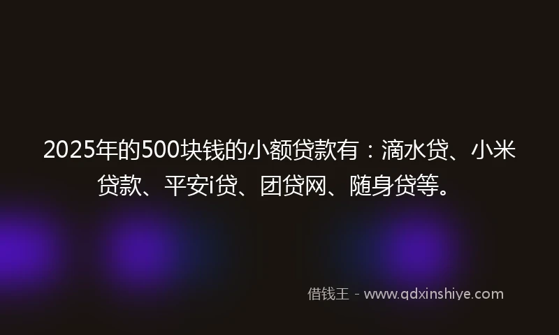 2025年的500块钱的小额贷款有：滴水贷、小米贷款、平安i贷、团贷网、随身贷等。