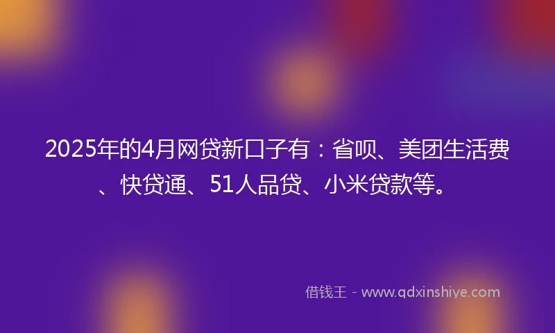 2025年的4月网贷新口子有：省呗、美团生活费、快贷通、51人品贷、小米贷款等。