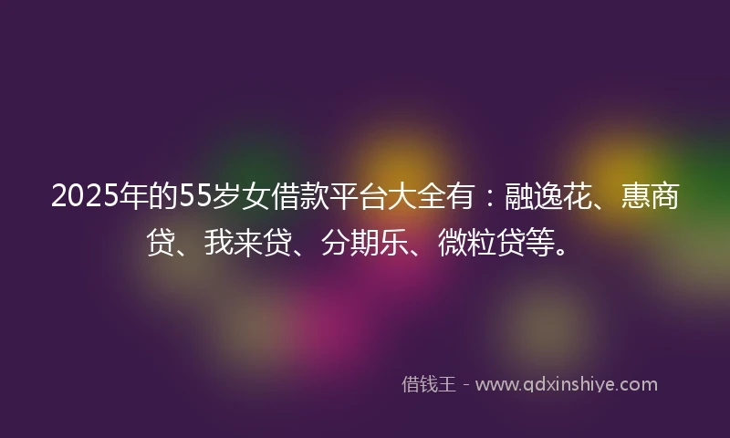 2025年的55岁女借款平台大全有：融逸花、惠商贷、我来贷、分期乐、微粒贷等。