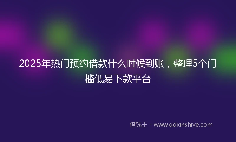 2025年热门预约借款什么时候到账，整理5个门槛低易下款平台