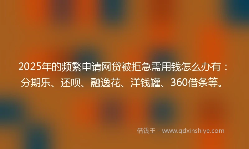 2025年的频繁申请网贷被拒急需用钱怎么办有：分期乐、还呗、融逸花、洋钱罐、360借条等。
