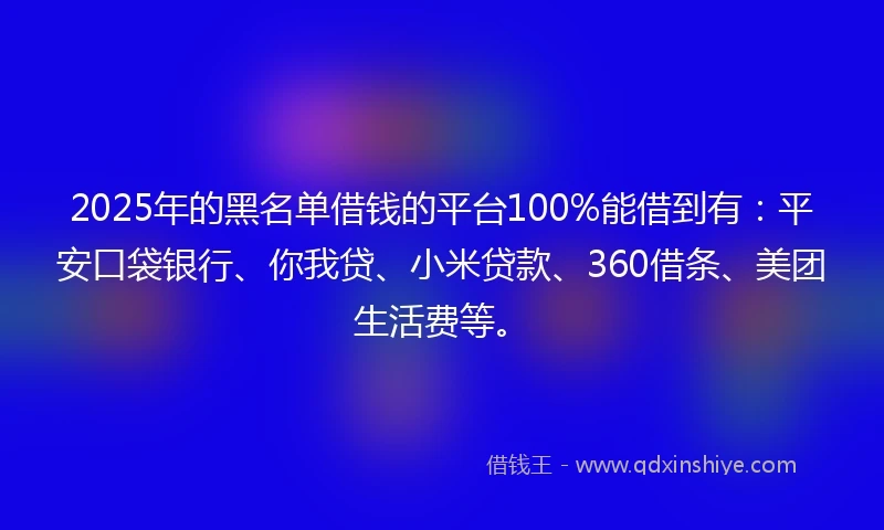 2025年的黑名单借钱的平台100%能借到有：平安口袋银行、你我贷、小米贷款、360借条、美团生活费等。
