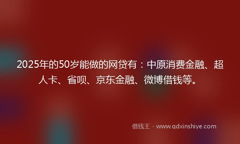 2025年的50岁能做的网贷有：中原消费金融、超人卡、省呗、京东金融、微博借钱等。