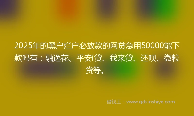 2025年的黑户烂户必放款的网贷急用50000能下款吗有：融逸花、平安i贷、我来贷、还呗、微粒贷等。