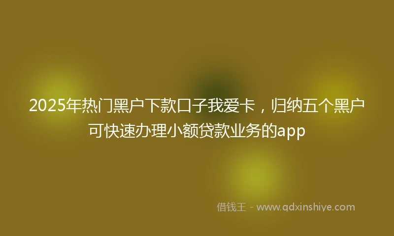 2025年热门黑户下款口子我爱卡，归纳五个黑户可快速办理小额贷款业务的app