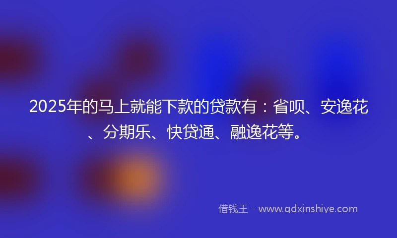 2025年的马上就能下款的贷款有：省呗、安逸花、分期乐、快贷通、融逸花等。
