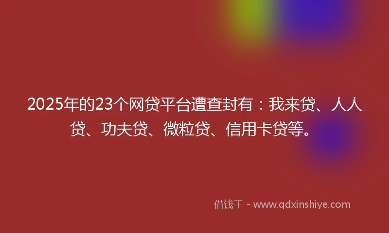 2025年的23个网贷平台遭查封有：我来贷、人人贷、功夫贷、微粒贷、信用卡贷等。
