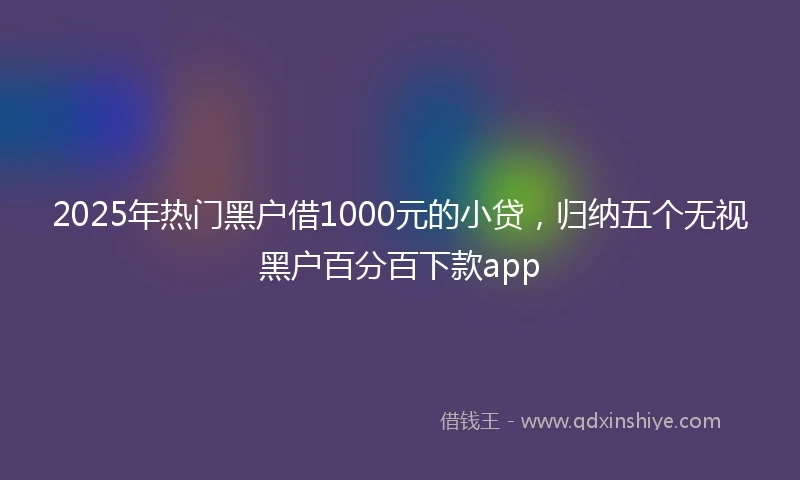 2025年热门黑户借1000元的小贷，归纳五个无视黑户百分百下款app