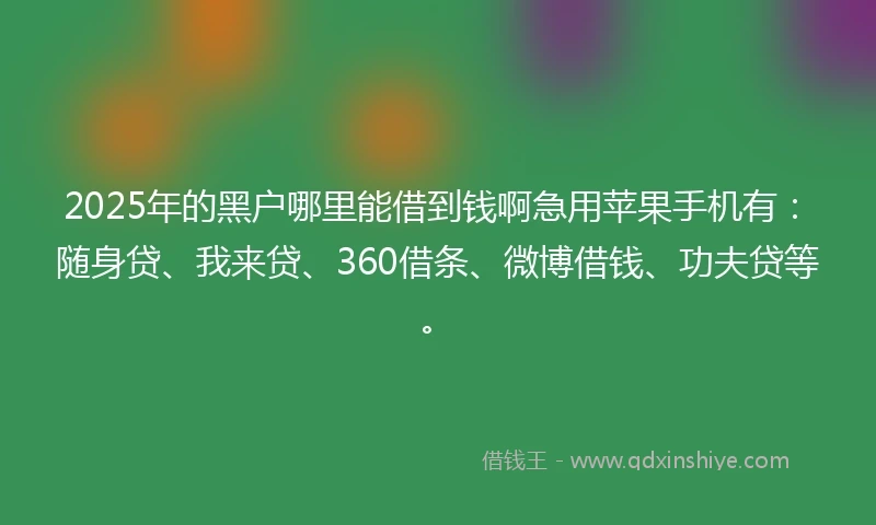 2025年的黑户哪里能借到钱啊急用苹果手机有：随身贷、我来贷、360借条、微博借钱、功夫贷等。