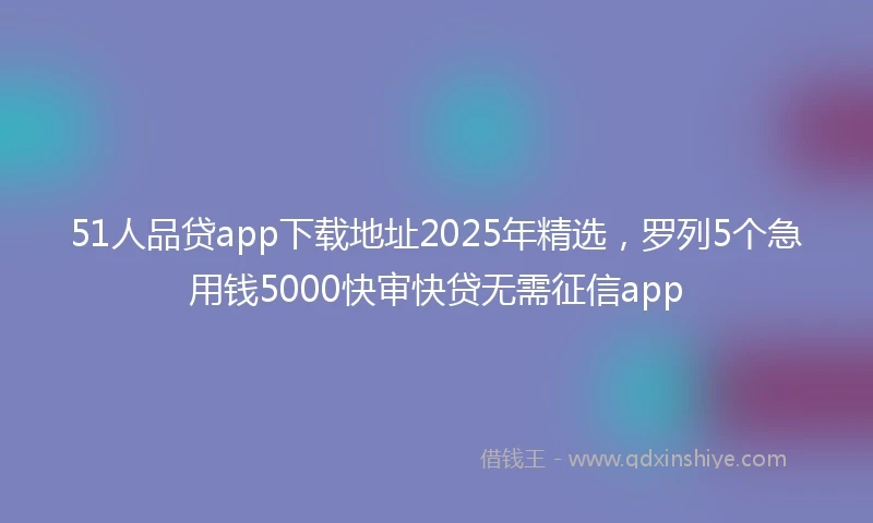 51人品贷app下载地址2025年精选，罗列5个急用钱5000快审快贷无需征信app