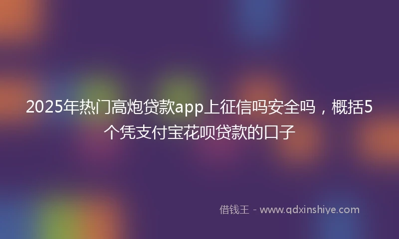 2025年热门高炮贷款app上征信吗安全吗，概括5个凭支付宝花呗贷款的口子