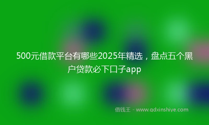 500元借款平台有哪些2025年精选，盘点五个黑户贷款必下口子app