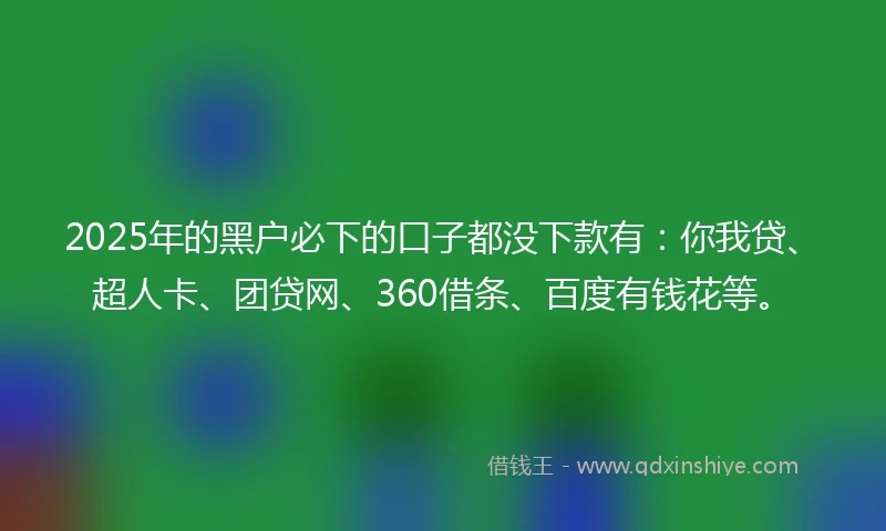 2025年的黑户必下的口子都没下款有：你我贷、超人卡、团贷网、360借条、百度有钱花等。
