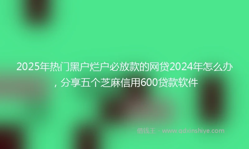 2025年热门黑户烂户必放款的网贷2024年怎么办，分享五个芝麻信用600贷款软件