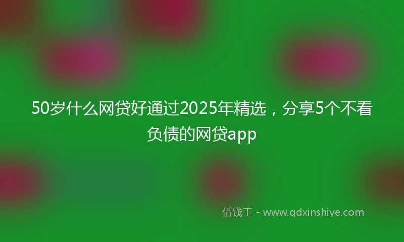 50岁什么网贷好通过2025年精选，分享5个不看负债的网贷app