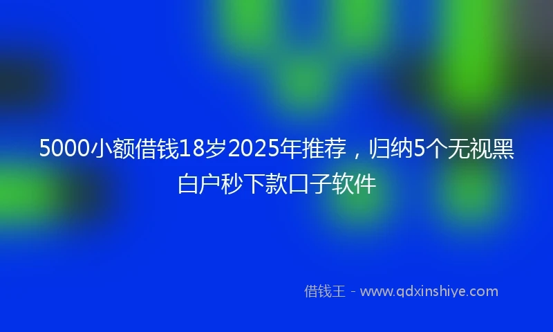 5000小额借钱18岁2025年推荐，归纳5个无视黑白户秒下款口子软件