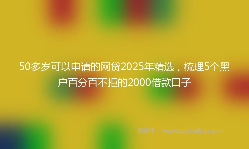 50多岁可以申请的网贷2025年精选，梳理5个黑户百分百不拒的2000借款口子