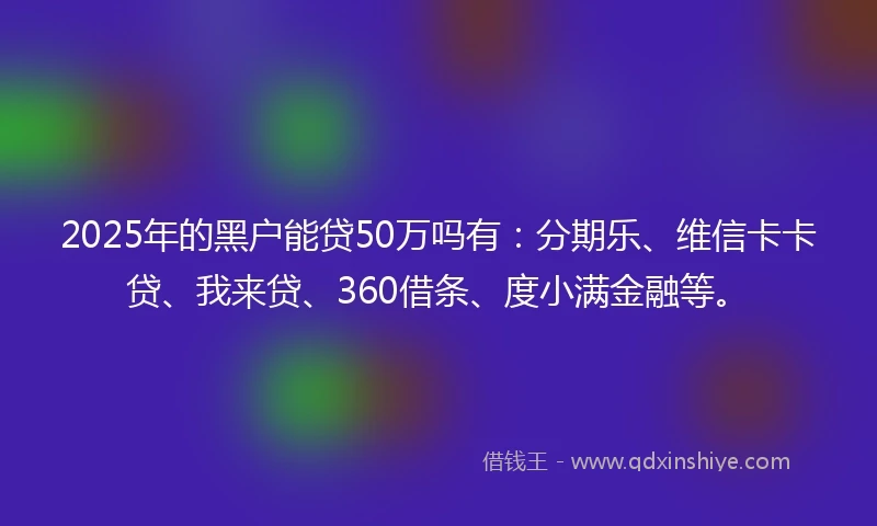 2025年的黑户能贷50万吗有：分期乐、维信卡卡贷、我来贷、360借条、度小满金融等。