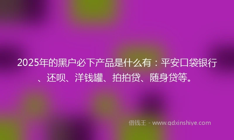 2025年的黑户必下产品是什么有：平安口袋银行、还呗、洋钱罐、拍拍贷、随身贷等。
