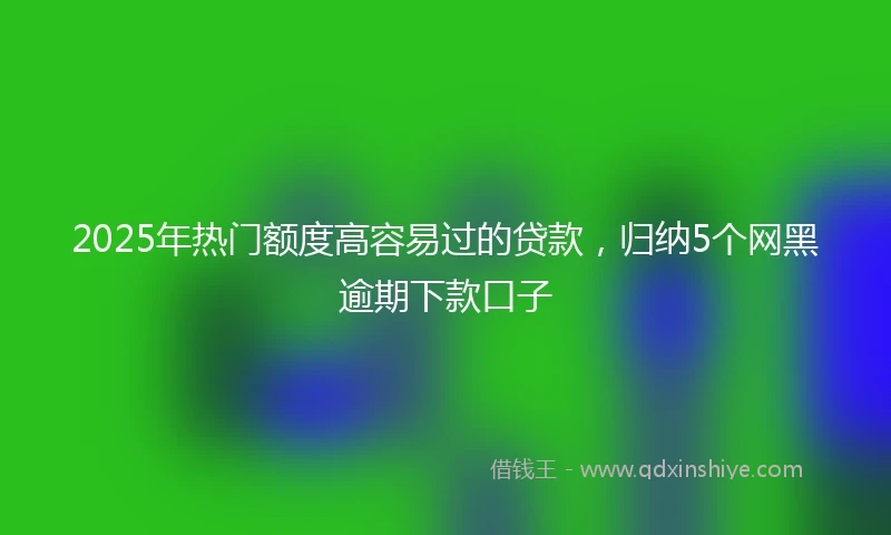 2025年热门额度高容易过的贷款，归纳5个网黑逾期下款口子