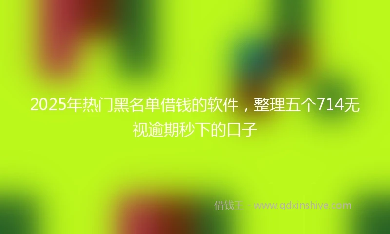 2025年热门黑名单借钱的软件，整理五个714无视逾期秒下的口子