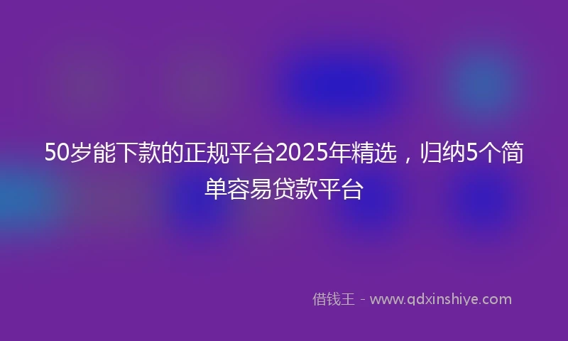 50岁能下款的正规平台2025年精选，归纳5个简单容易贷款平台