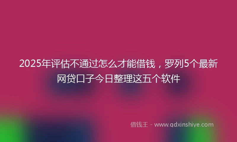 2025年评估不通过怎么才能借钱，罗列5个最新网贷口子今日整理这五个软件