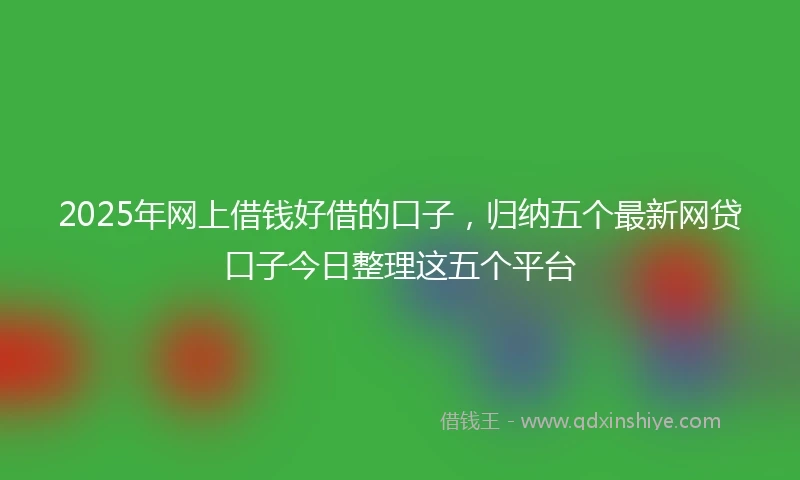 2025年网上借钱好借的口子，归纳五个最新网贷口子今日整理这五个平台