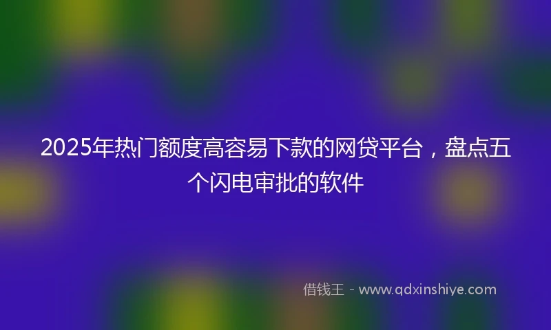 2025年热门额度高容易下款的网贷平台，盘点五个闪电审批的软件