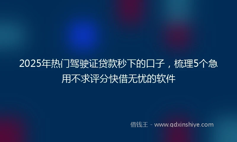 2025年热门驾驶证贷款秒下的口子，梳理5个急用不求评分快借无忧的软件