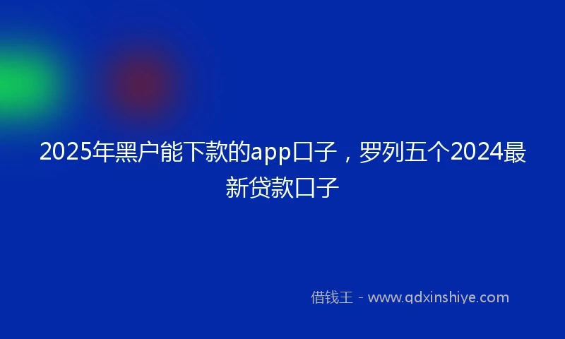 2025年黑户能下款的app口子，罗列五个2024最新贷款口子